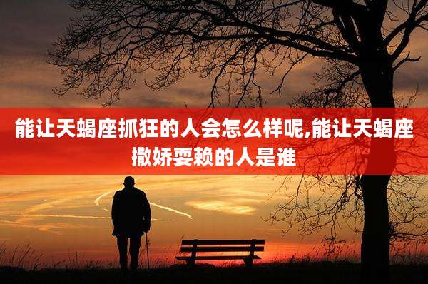能让天蝎座抓狂的人会怎么样呢,能让天蝎座撒娇耍赖的人是谁