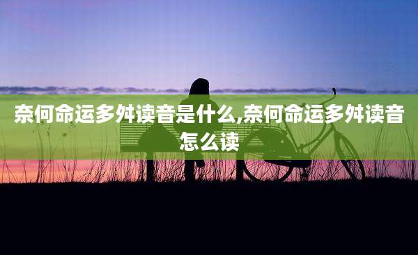 奈何命运多舛读音是什么,奈何命运多舛读音怎么读