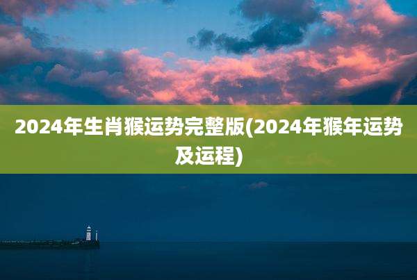 2024年生肖猴运势完整版(2024年猴年运势及运程)