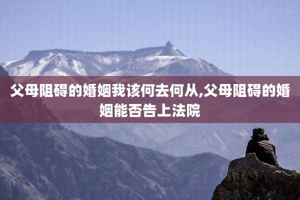 父母阻碍的婚姻我该何去何从,父母阻碍的婚姻能否告上法院