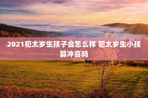 2021犯太岁生孩子会怎么样 犯太岁生小孩算冲喜吗