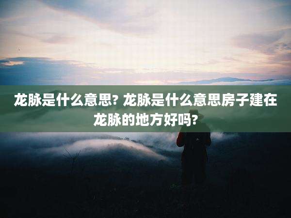 龙脉是什么意思? 龙脉是什么意思房子建在龙脉的地方好吗?