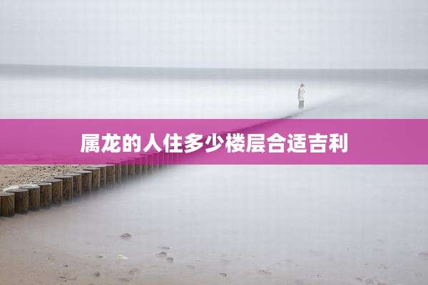 属龙的人住多少楼层合适吉利
