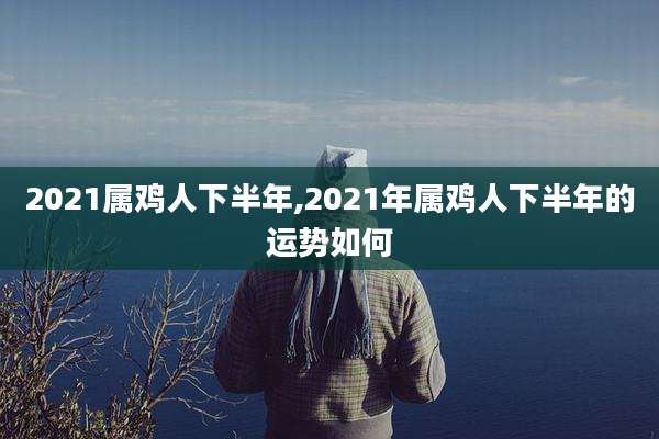 2021属鸡人下半年,2021年属鸡人下半年的运势如何