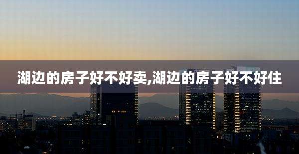 湖边的房子好不好卖,湖边的房子好不好住