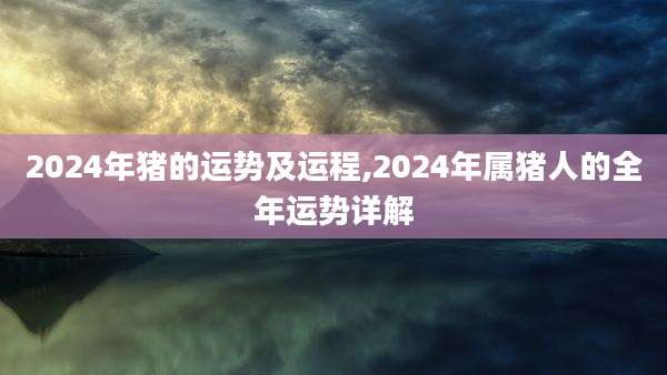2024年猪的运势及运程,2024年属猪人的全年运势详解