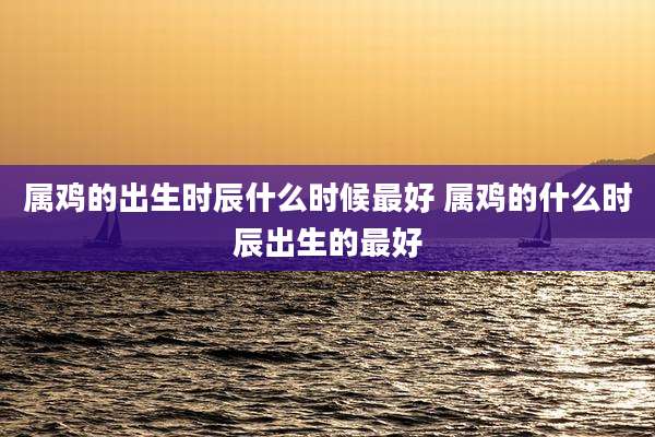 属鸡的出生时辰什么时候最好 属鸡的什么时辰出生的最好