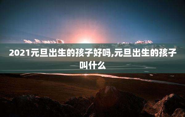 2021元旦出生的孩子好吗,元旦出生的孩子叫什么