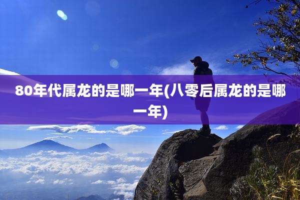 80年代属龙的是哪一年(八零后属龙的是哪一年)