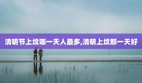 清明节上坟哪一天人最多,清明上坟那一天好