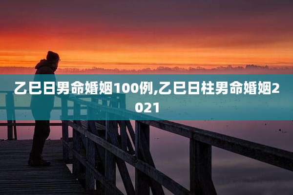 乙巳日男命婚姻100例,乙巳日柱男命婚姻2021
