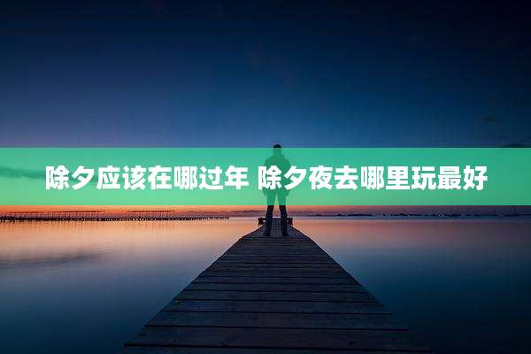 除夕应该在哪过年 除夕夜去哪里玩最好