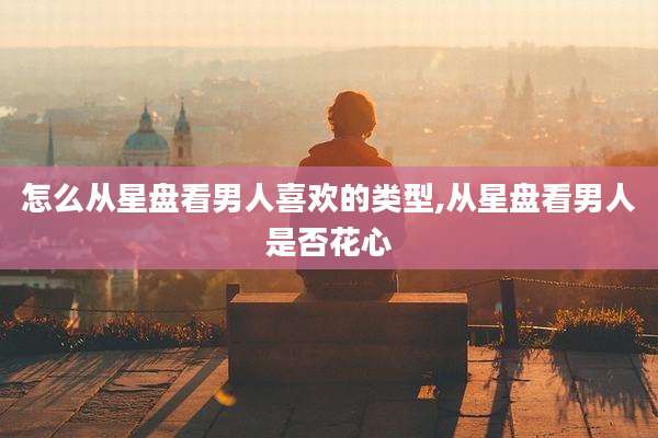 怎么从星盘看男人喜欢的类型,从星盘看男人是否花心