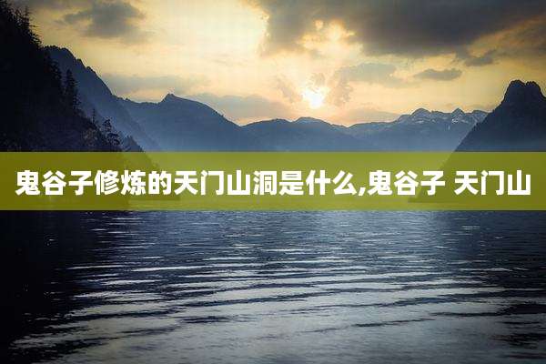 鬼谷子修炼的天门山洞是什么,鬼谷子 天门山
