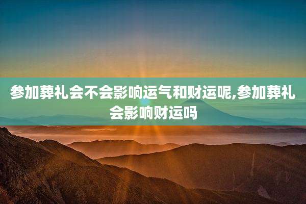 参加葬礼会不会影响运气和财运呢,参加葬礼会影响财运吗