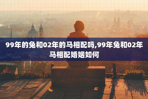 99年的兔和02年的马相配吗,99年兔和02年马相配婚姻如何