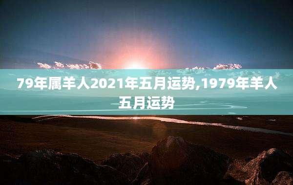79年属羊人2021年五月运势,1979年羊人五月运势