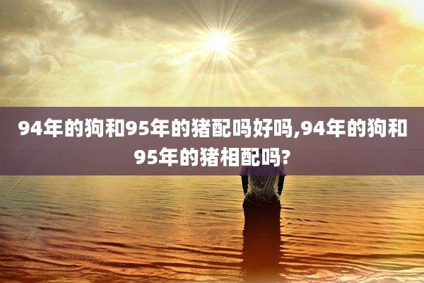 94年的狗和95年的猪配吗好吗,94年的狗和95年的猪相配吗?