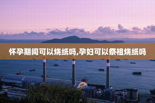 怀孕期间可以烧纸吗,孕妇可以祭祖烧纸吗