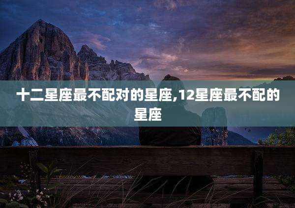 十二星座最不配对的星座,12星座最不配的星座