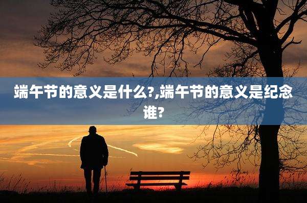 端午节的意义是什么?,端午节的意义是纪念谁?