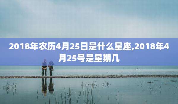 2018年农历4月25日是什么星座,2018年4月25号是星期几