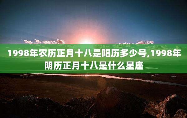 1998年农历正月十八是阳历多少号,1998年阴历正月十八是什么星座