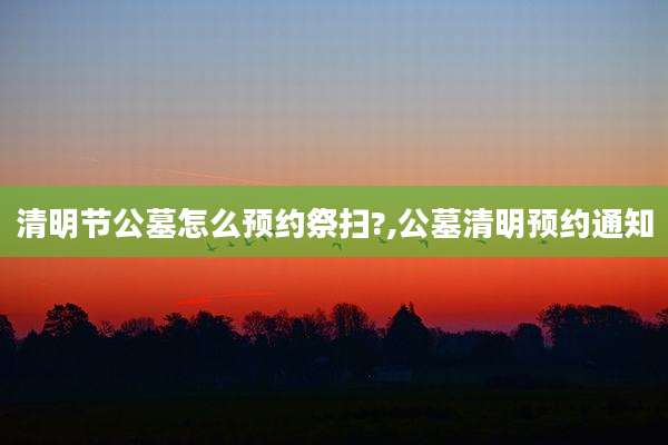 清明节公墓怎么预约祭扫?,公墓清明预约通知