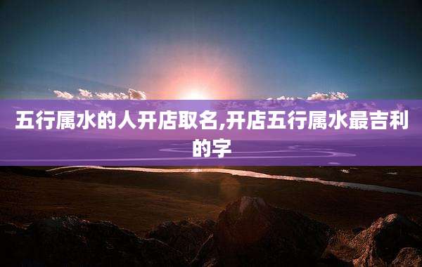 五行属水的人开店取名,开店五行属水最吉利的字