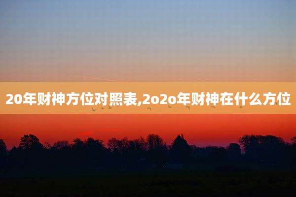 20年财神方位对照表,2o2o年财神在什么方位