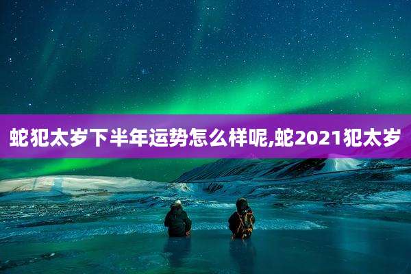 蛇犯太岁下半年运势怎么样呢,蛇2021犯太岁