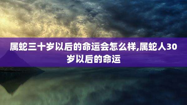 属蛇三十岁以后的命运会怎么样,属蛇人30岁以后的命运