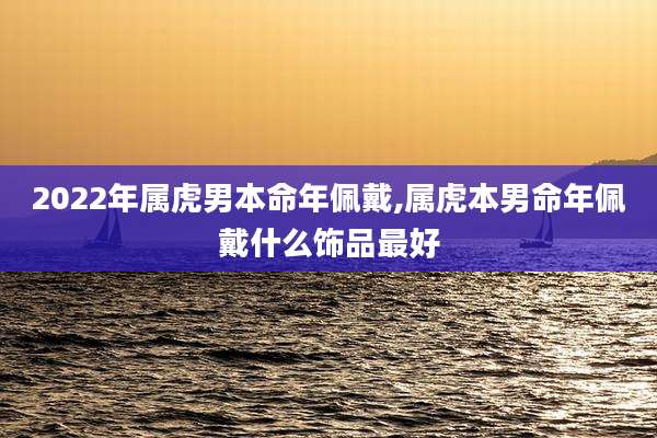 2022年属虎男本命年佩戴,属虎本男命年佩戴什么饰品最好