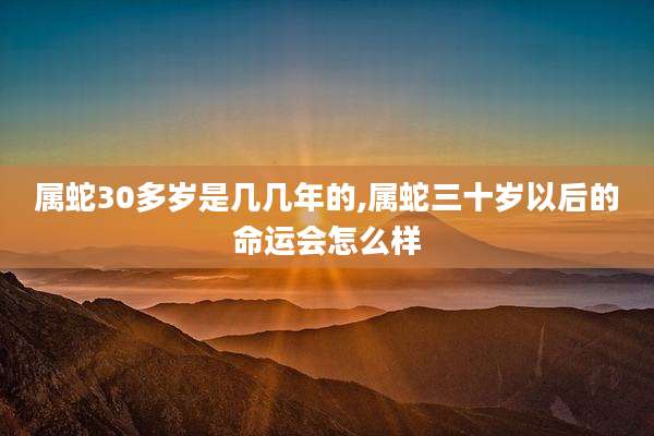 属蛇30多岁是几几年的,属蛇三十岁以后的命运会怎么样