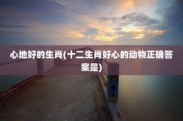 心地好的生肖(十二生肖好心的动物正确答案是)