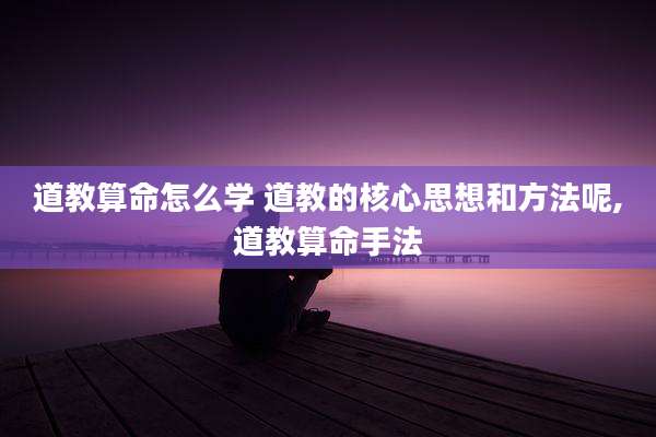 道教算命怎么学 道教的核心思想和方法呢,道教算命手法