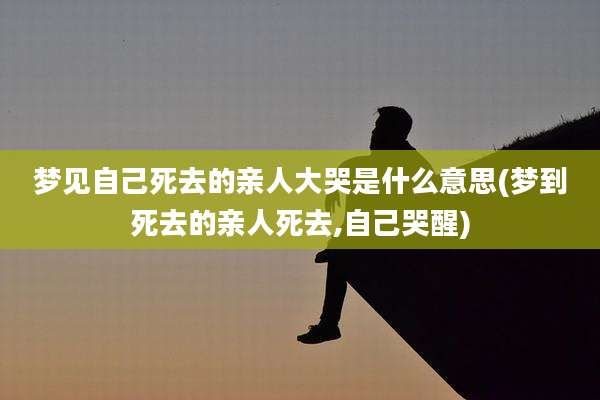 梦见自己死去的亲人大哭是什么意思(梦到死去的亲人死去,自己哭醒)
