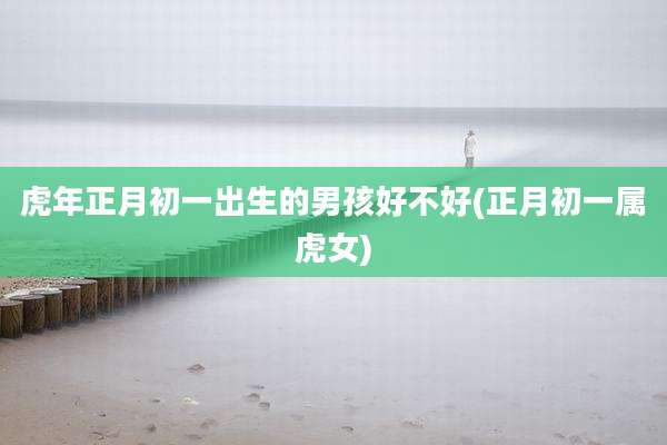 虎年正月初一出生的男孩好不好(正月初一属虎女)
