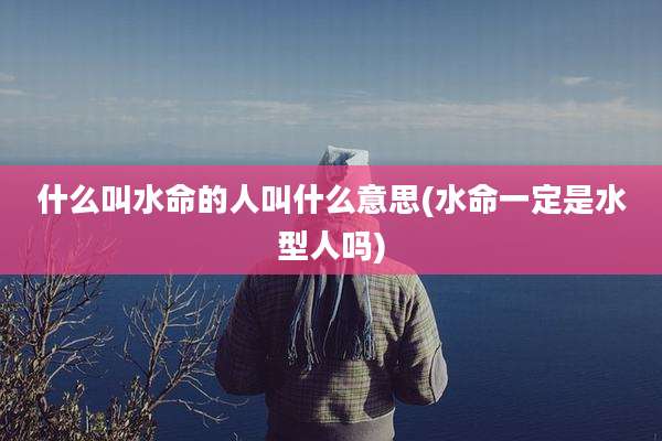 什么叫水命的人叫什么意思(水命一定是水型人吗)