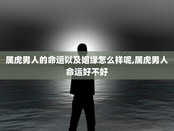 属虎男人的命运以及姻缘怎么样呢,属虎男人命运好不好