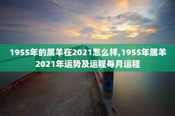 1955年的属羊在2021怎么样,1955年属羊2021年运势及运程每月运程