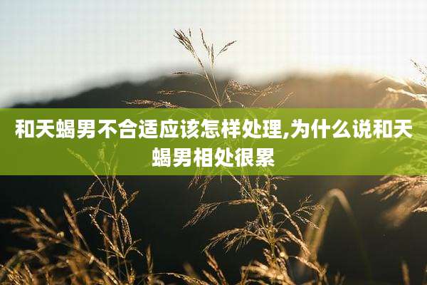 和天蝎男不合适应该怎样处理,为什么说和天蝎男相处很累