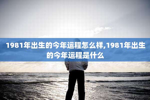1981年出生的今年运程怎么样,1981年出生的今年运程是什么
