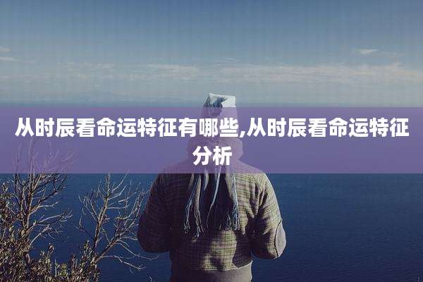 从时辰看命运特征有哪些,从时辰看命运特征分析