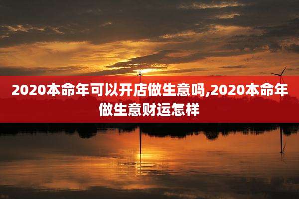 2020本命年可以开店做生意吗,2020本命年做生意财运怎样