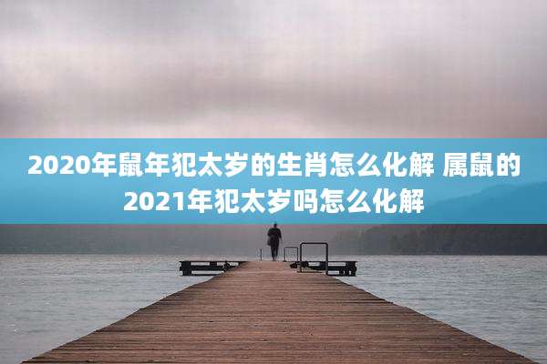 2020年鼠年犯太岁的生肖怎么化解 属鼠的2021年犯太岁吗怎么化解