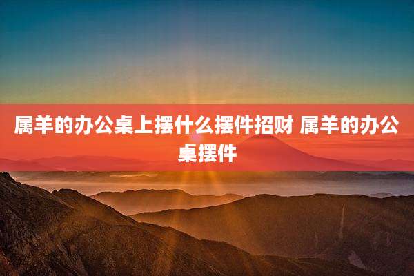 属羊的办公桌上摆什么摆件招财 属羊的办公桌摆件
