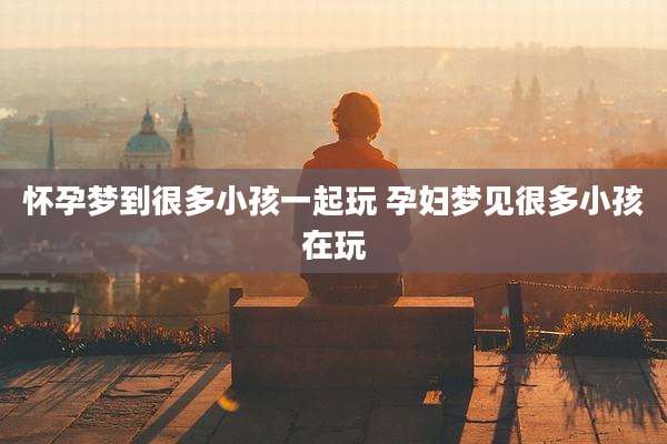 怀孕梦到很多小孩一起玩 孕妇梦见很多小孩在玩