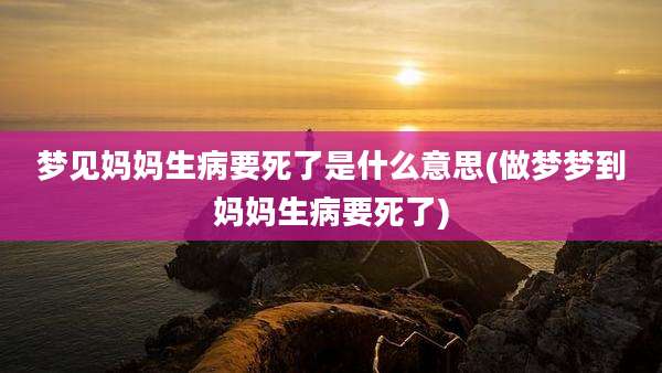 梦见妈妈生病要死了是什么意思(做梦梦到妈妈生病要死了)