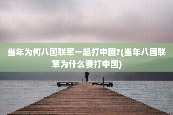 当年为何八国联军一起打中国?(当年八国联军为什么要打中国)